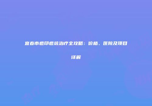 宜春市痘印痘坑治疗全攻略：价格、医院及项目详解