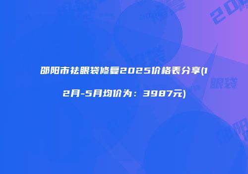 邵阳市祛眼袋修复2025价格表分享(12月-5月均价为：3987元)