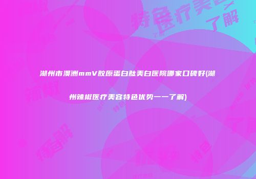 湖州市澳洲mmV胶原蛋白肽美白医院哪家口碑好(湖州辣椒医疗美容特色优势一一了解)