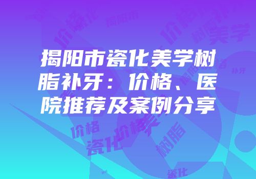 揭阳市瓷化美学树脂补牙：价格、医院推荐及案例分享