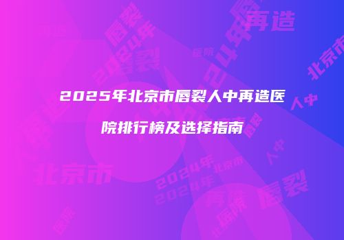 2025年北京市唇裂人中再造医院排行榜及选择指南