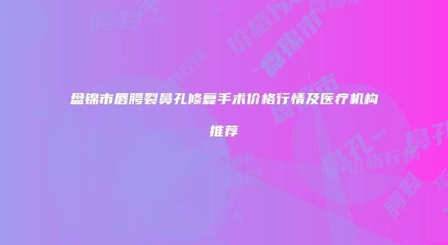 盘锦市唇腭裂鼻孔修复手术价格行情及医疗机构推荐