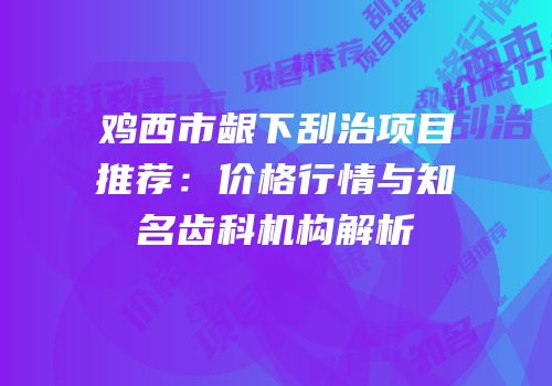 鸡西市龈下刮治项目推荐：价格行情与知名齿科机构解析