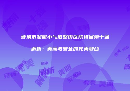 晋城市超微小气泡整形医院排名榜十强解析：美丽与安全的完美融合