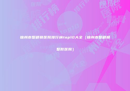 锦州市整颧骨医院排行榜top10大全（锦州市整颧骨整形医院）