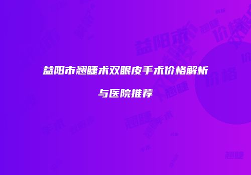 益阳市翘睫术双眼皮手术价格解析与医院推荐