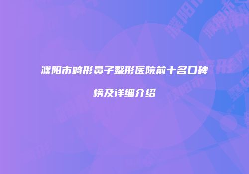 濮阳市畸形鼻子整形医院前十名口碑榜及详细介绍