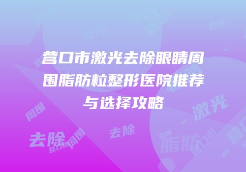 营口市激光去除眼睛周围脂肪粒整形医院推荐与选择攻略