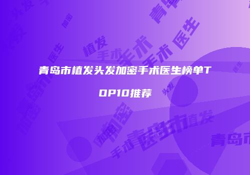 青岛市植发头发加密手术医生榜单TOP10推荐