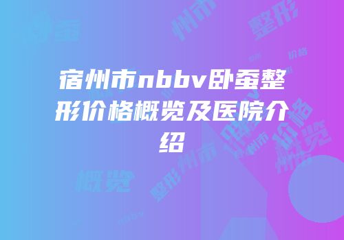 宿州市nbbv卧蚕整形价格概览及医院介绍