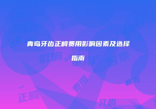 青岛牙齿正畸费用影响因素及选择指南