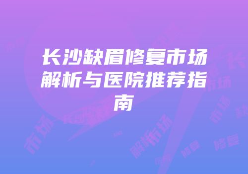 长沙缺眉修复市场解析与医院推荐指南