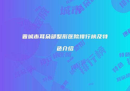 晋城市耳朵部整形医院排行榜及特色介绍
