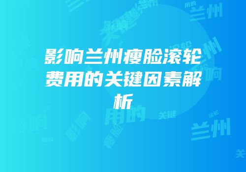 影响兰州瘦脸滚轮费用的关键因素解析
