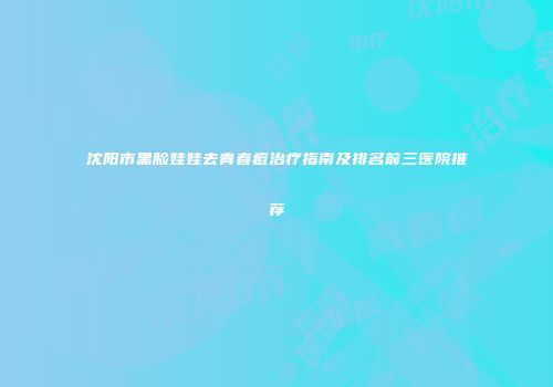 沈阳市黑脸娃娃去青春痘治疗指南及排名前三医院推荐