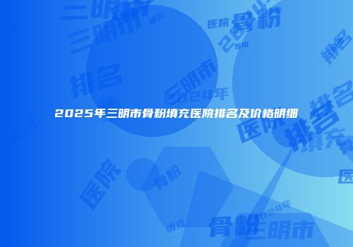 2025年三明市骨粉填充医院排名及价格明细