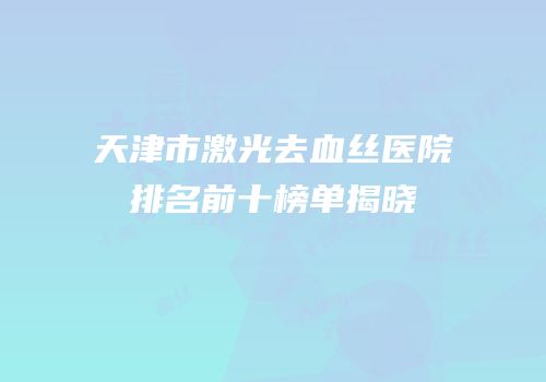 天津市激光去血丝医院排名前十榜单揭晓
