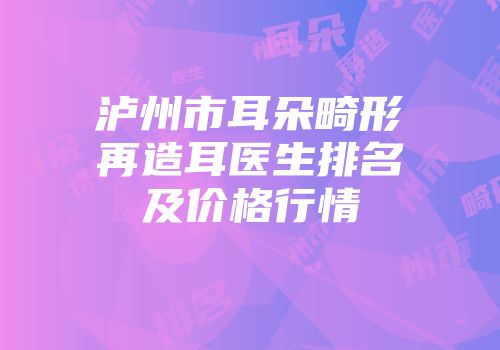 泸州市耳朵畸形再造耳医生排名及价格行情