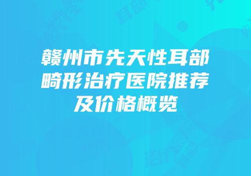 赣州市先天性耳部畸形治疗医院推荐及价格概览