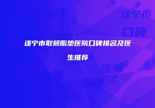 遂宁市取颊脂垫医院口碑排名及医生推荐