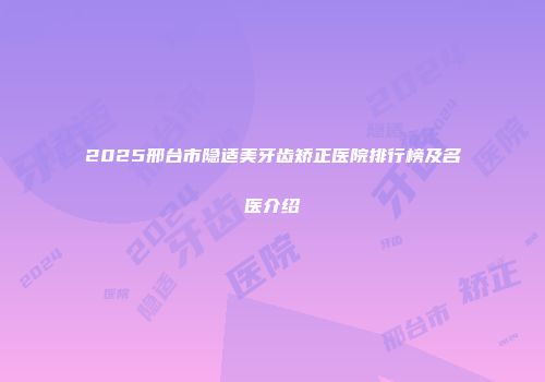 2025邢台市隐适美牙齿矫正医院排行榜及名医介绍