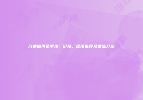 成都眉再造手术：价格、医院推荐及医生介绍