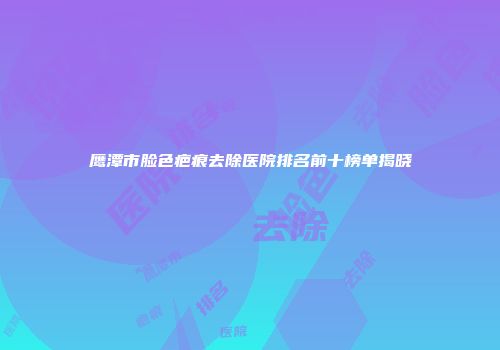 鹰潭市脸色疤痕去除医院排名前十榜单揭晓