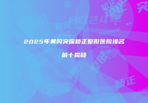 2025年黄冈突嘴矫正整形医院排名前十揭晓