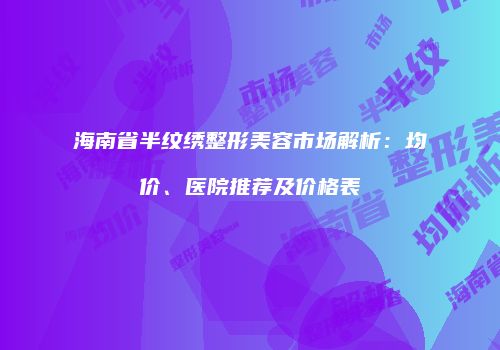 海南省半纹绣整形美容市场解析：均价、医院推荐及价格表