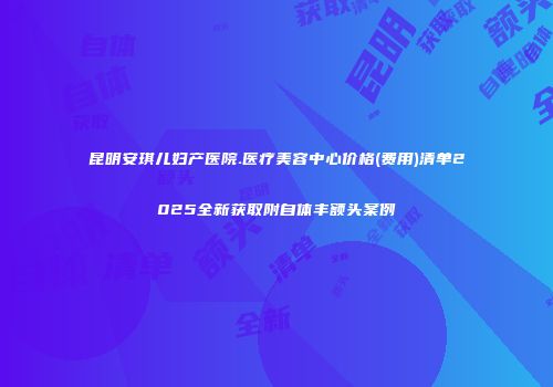 昆明安琪儿妇产医院.医疗美容中心价格(费用)清单2025全新获取附自体丰额头案例
