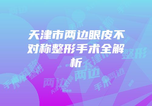 天津市两边眼皮不对称整形手术全解析