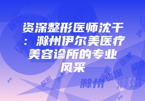 资深整形医师沈干：滁州伊尔美医疗美容诊所的专业风采