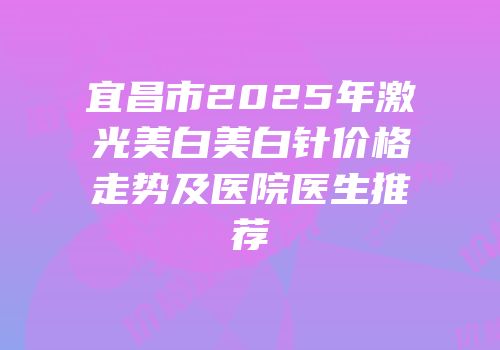宜昌市2025年激光美白美白针价格走势及医院医生推荐