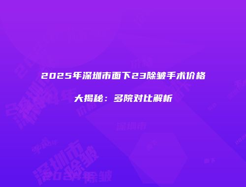 2025年深圳市面下23除皱手术价格大揭秘：多院对比解析