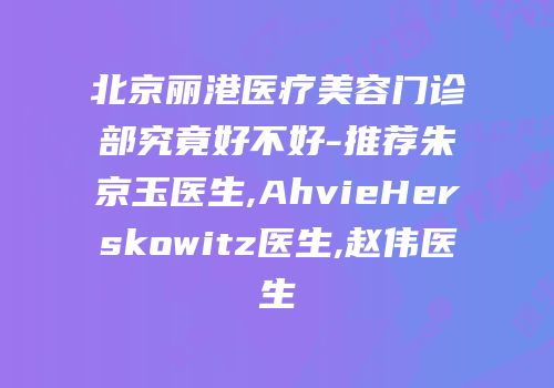 北京丽港医疗美容门诊部究竟好不好-推荐朱京玉医生,AhvieHerskowitz医生,赵伟医生