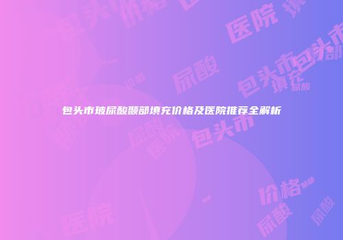 包头市玻尿酸颞部填充价格及医院推荐全解析