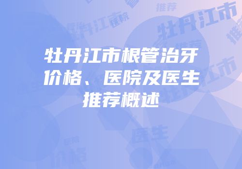 牡丹江市根管治牙价格、医院及医生推荐概述