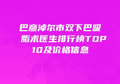 巴彦淖尔市双下巴吸脂术医生排行榜TOP10及价格信息