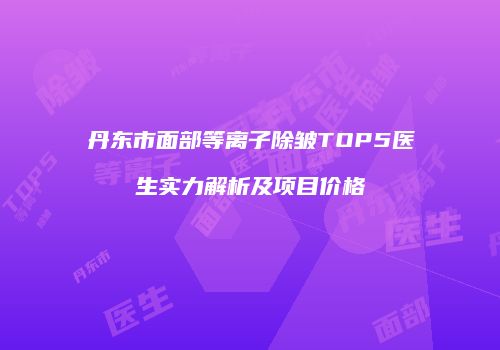 丹东市面部等离子除皱TOP5医生实力解析及项目价格