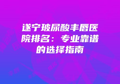 遂宁玻尿酸丰唇医院排名：专业靠谱的选择指南