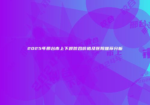 2025年邢台市上下颌咬合价格及医院推荐分析