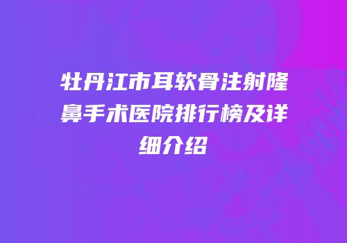 牡丹江市耳软骨注射隆鼻手术医院排行榜及详细介绍