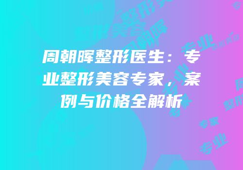 周朝晖整形医生：专业整形美容专家，案例与价格全解析