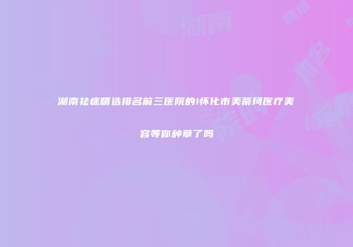 湖南祛痣精选排名前三医院的!怀化市美蒂珂医疗美容等你种草了吗