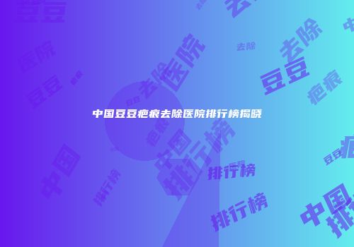 中国豆豆疤痕去除医院排行榜揭晓