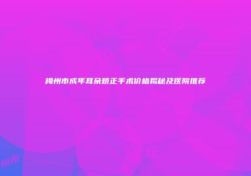梅州市成年耳朵矫正手术价格揭秘及医院推荐