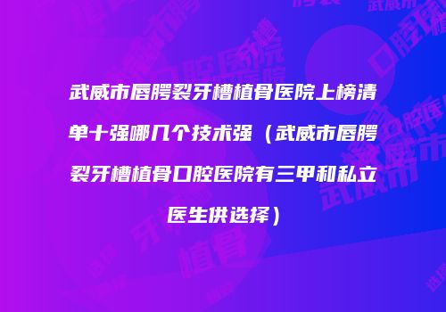 武威市唇腭裂牙槽植骨医院上榜清单十强哪几个技术强（武威市唇腭裂牙槽植骨口腔医院有三甲和私立医生供选择）