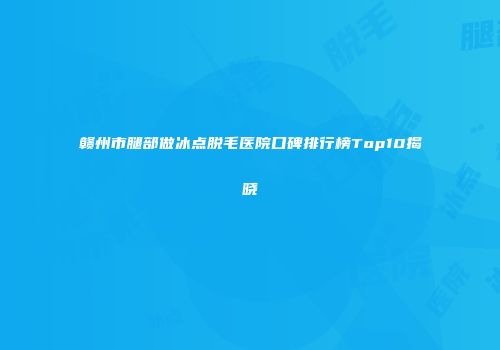 赣州市腿部做冰点脱毛医院口碑排行榜Top10揭晓