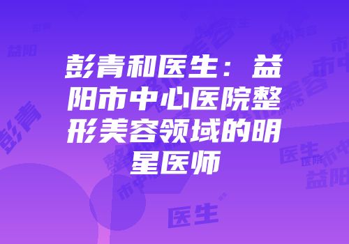 彭青和医生：益阳市中心医院整形美容领域的明星医师