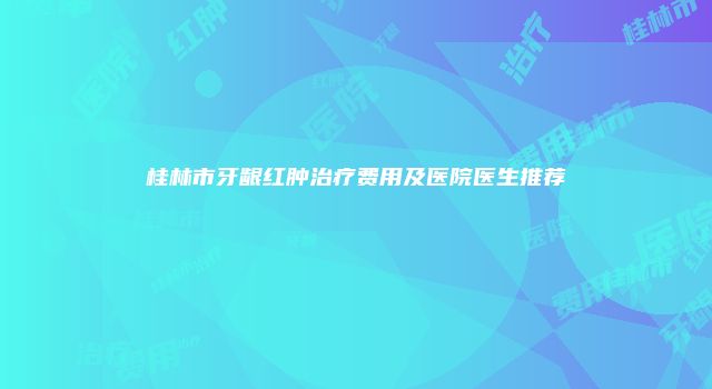 桂林市牙龈红肿治疗费用及医院医生推荐